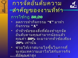 กกาารจจััดออัันดดับับคววาาม 
สสำาำาคคััญของงงาานทที่ที่ทำาำา 
กกาารใใชช้้กฎ 8800//2200 
• ลดกกาารททำาำากกิิจกรรม ““CC”” มมาาททำาำา 
กกิจิจกรรม ““AA”” 
• ถถ้า้าหหััวขข้อ้อของสสิ่งิ่งทที่ตี่ต้อ้องททำาำาถถูกูกจจัดัด 
ออัันดดัับตตาามคคุุณคค่า่ามมาากนน้อ้อยแแลล้้ว 
คคุณุณคค่า่า 8800%% จจะะมมาาจจาากหหััวขข้้อเเพพีียง 
2200%% เเทท่่าานนั้
• ชช่ว่วยใใหห้้เเรราาสบบาายใใจจขขึ้นึ้นใในนกกาารททีี่่ 
จจะะททุ่มุ่มเเททคววาามเเออาาใใจจใใสส่่กกับับภภาารกกิิจ 
ทที่มี่มีีคคุณุณคค่า่าสสููง
Robere & Associates (Thailand) Ltd. 1998 8 
 