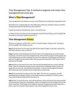 Time Management Tips: A method to organize and create time 
management for every day 
What is Time Management? 
Time management is the ability to use one's time effectively or productively, especially at work. 
Now what if you could manage your time effectively so that you could get to all your activities, 
including work and all things that you find important? 
I would say based on that definition, that's a winning formula. 
I'm about to teach you the best time management tip and the best thing is you only need to do 
this process once to get repeated value from it. 
Time Management Process 
What you are going to need for this is a timer, 2 sheets of paper, and your brain. Just type in 
timer on google and it will give you one. 
Step 1: Set the timer to 10 minutes and split the first sheet of paper in half with a vertical line. 
One side is column A, one is column B. 
Step 2: Consider all the things that have been on your mind, keeping you up, and eventually 
caused you to look for some time management tips. Now with the purpose of writing down any 
and everything you can with no editing, start the timer and write everything you can think of in 
column A. Anything can be written down, from personal life to business. If it's on your mind, it 
gets time on the paper. 
Step 3: Next put 5 minutes on the timer and cross off everything that you can't do anything 
about. These are things like wanting a certain reaction from somebody, trying to prevent or 
respond to an event, etc. You will know these things. It's key to time management that you 
don't waste your time on things that you really have no control over. 
Step 4: We are putting 5 minutes on the timer again. This time you are going to cross off 
everything that you despise, dislike, or have been saying you would do for months to years. 
Cross those things off and put them into column B. 
Step 5: With 3 minutes this time, cross off everything in column B that you have procrastinated 
on and have been saying you would do for a while. It's important in time management to know 
what's important. These things aren't important and even though they may eventually have a 
place in your life, they don't have a place in your daily management of your time. 
 