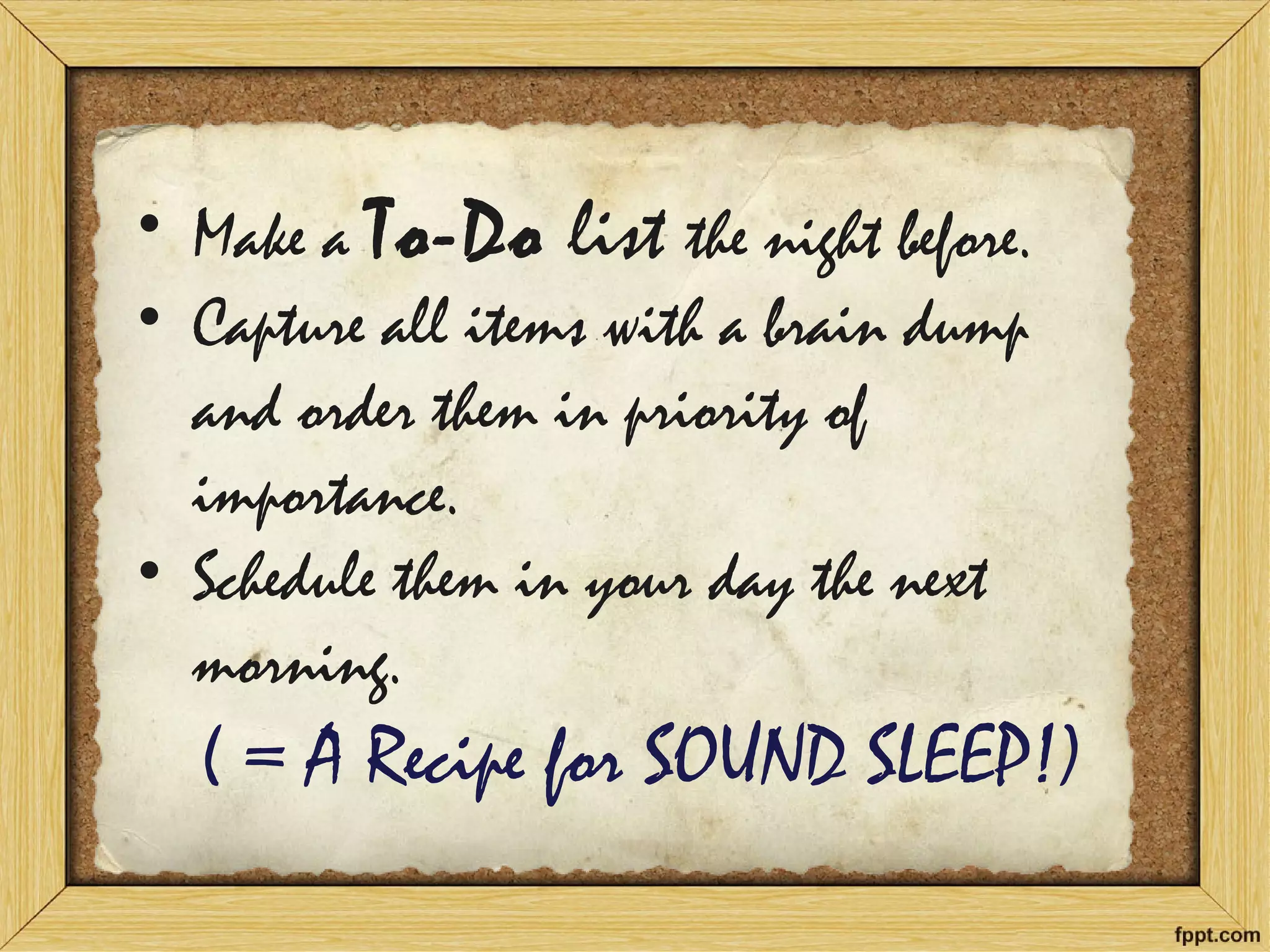 •Make a To-Do list the night before. 
•Capture all items with a brain dump and order them in priority of importance. 
•Schedule them in your day the next morning. ( = A Recipe for SOUND SLEEP!)  