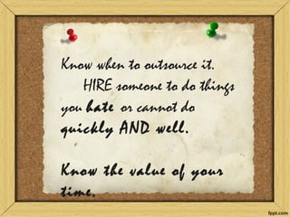 Know when to outsource it. HIRE someone to do things you hate or cannot do quickly AND well. Know the value of your time.  