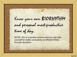 Know your own BIORHYTHM and personal most-productive time of day. NOTE: this is a psuedo-science and you can train yourself for better productivity at different times through discipline.  