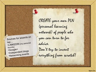 CREATE your own PLN (personal learning network) of people who you can turn to for advice. Don’t try to invent everything from scratch!  