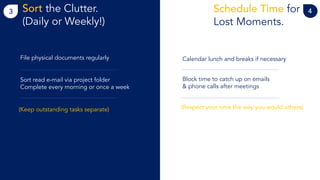 3 Sort the Clutter.
(Daily or Weekly!)
4Schedule Time for
Lost Moments.
File physical documents regularly
Sort read e-mail via project folder
Complete every morning or once a week
(Keep outstanding tasks separate)
Calendar lunch and breaks if necessary
Block time to catch up on emails
& phone calls after meetings
(Respect your time the way you would others)
 