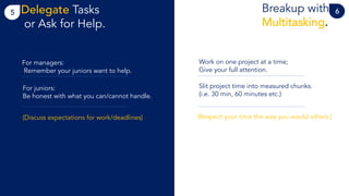 5 Breakup with
Multitasking.
Delegate Tasks
or Ask for Help.
6
Work on one project at a time;
Give your full attention.
Slit project time into measured chunks.
(i.e. 30 min, 60 minutes etc.)
(Respect your time the way you would others.)
For managers:
Remember your juniors want to help.
For juniors:
Be honest with what you can/cannot handle.
(Discuss expectations for work/deadlines)
 