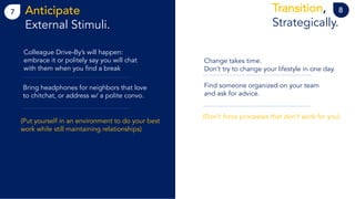 7 8Anticipate
External Stimuli.
Transition,
Strategically.
Colleague Drive-By’s will happen:
embrace it or politely say you will chat
with them when you find a break
Bring headphones for neighbors that love
to chitchat, or address w/ a polite convo.
(Put yourself in an environment to do your best
work while still maintaining relationships)
Change takes time.
Don’t try to change your lifestyle in one day.
Find someone organized on your team
and ask for advice.
(Don’t force processes that don’t work for you)
 