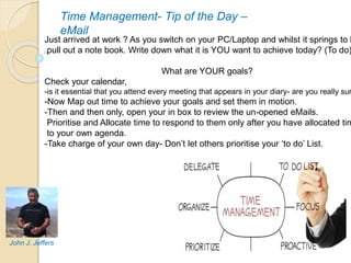 Time Management- Tip of the Day –
eMail
Just arrived at work ? As you switch on your PC/Laptop and whilst it springs to l
pull out a note book. Write down what it is YOU want to achieve today? (To do)
What are YOUR goals?
Check your calendar,
-is it essential that you attend every meeting that appears in your diary- are you really sur
-Now Map out time to achieve your goals and set them in motion.
-Then and then only, open your in box to review the un-opened eMails.
Prioritise and Allocate time to respond to them only after you have allocated tim
to your own agenda.
-Take charge of your own day- Don’t let others prioritise your ‘to do’ List.
John J. Jeffers
 
