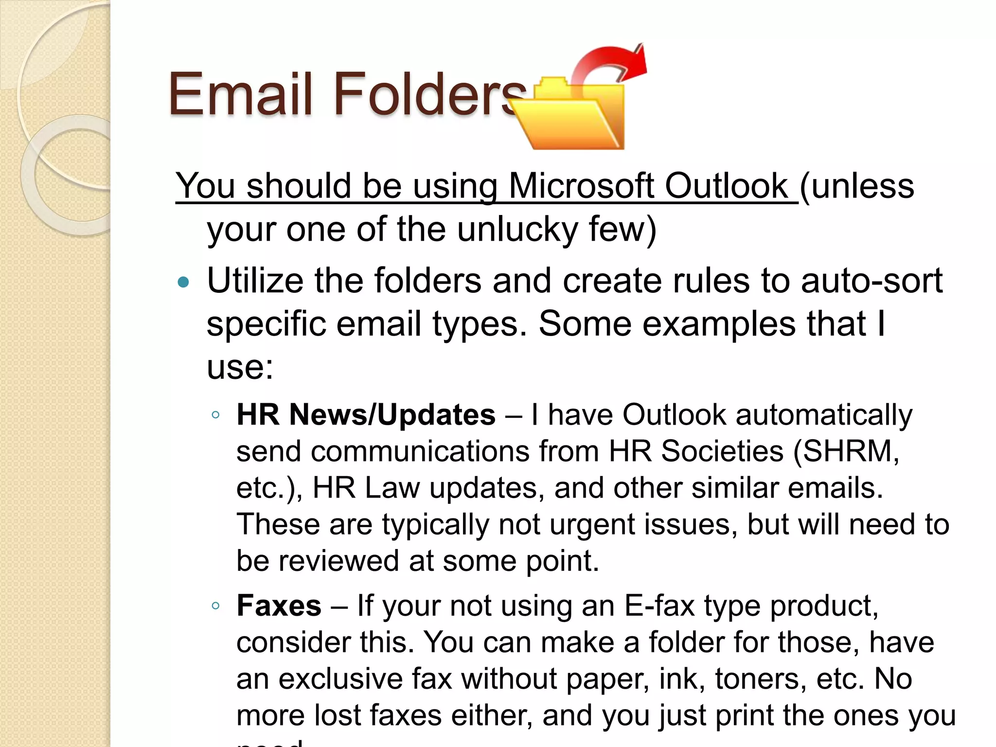 Email Folders
You should be using Microsoft Outlook (unless
your one of the unlucky few)
 Utilize the folders and create rules to auto-sort
specific email types. Some examples that I
use:
◦ HR News/Updates – I have Outlook automatically
send communications from HR Societies (SHRM,
etc.), HR Law updates, and other similar emails.
These are typically not urgent issues, but will need to
be reviewed at some point.
◦ Faxes – If your not using an E-fax type product,
consider this. You can make a folder for those, have
an exclusive fax without paper, ink, toners, etc. No
more lost faxes either, and you just print the ones you
 