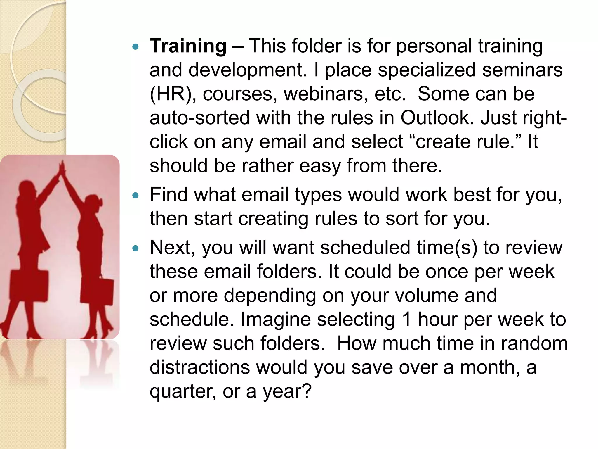  Training – This folder is for personal training
and development. I place specialized seminars
(HR), courses, webinars, etc. Some can be
auto-sorted with the rules in Outlook. Just right-
click on any email and select “create rule.” It
should be rather easy from there.
 Find what email types would work best for you,
then start creating rules to sort for you.
 Next, you will want scheduled time(s) to review
these email folders. It could be once per week
or more depending on your volume and
schedule. Imagine selecting 1 hour per week to
review such folders. How much time in random
distractions would you save over a month, a
quarter, or a year?
 
