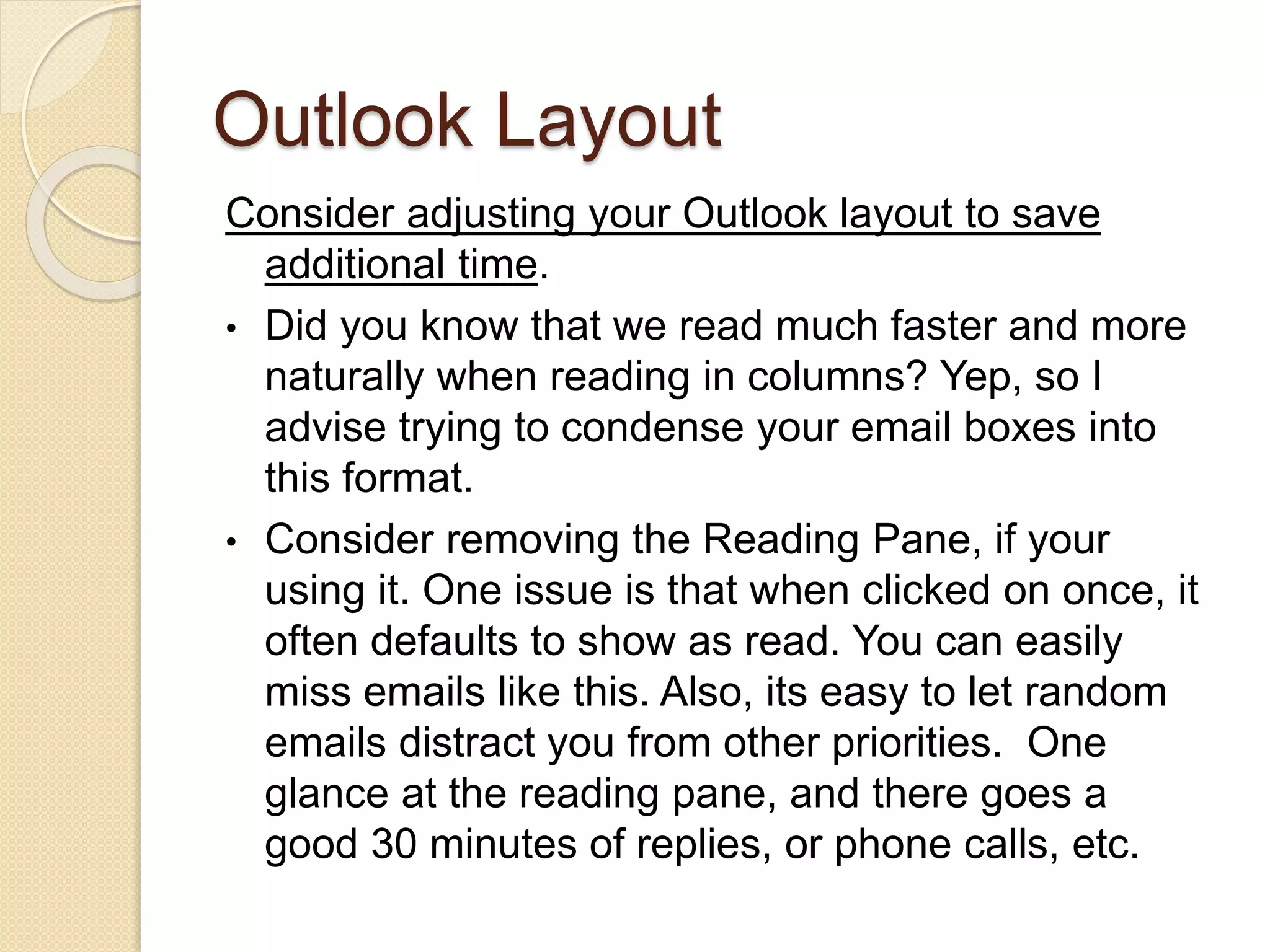 Outlook Layout
Consider adjusting your Outlook layout to save
additional time.
• Did you know that we read much faster and more
naturally when reading in columns? Yep, so I
advise trying to condense your email boxes into
this format.
• Consider removing the Reading Pane, if your
using it. One issue is that when clicked on once, it
often defaults to show as read. You can easily
miss emails like this. Also, its easy to let random
emails distract you from other priorities. One
glance at the reading pane, and there goes a
good 30 minutes of replies, or phone calls, etc.
 