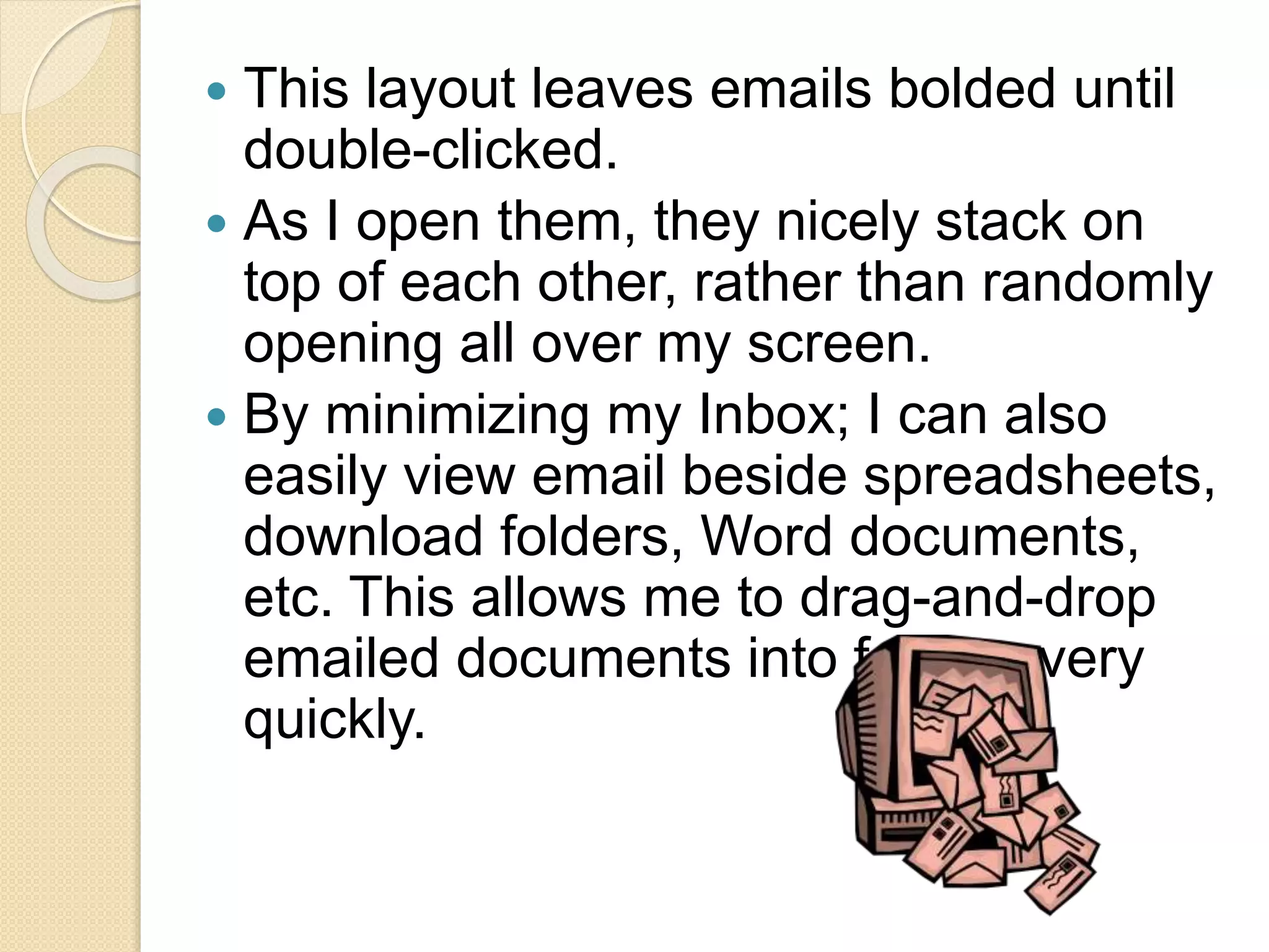  This layout leaves emails bolded until
double-clicked.
 As I open them, they nicely stack on
top of each other, rather than randomly
opening all over my screen.
 By minimizing my Inbox; I can also
easily view email beside spreadsheets,
download folders, Word documents,
etc. This allows me to drag-and-drop
emailed documents into folders very
quickly.
 