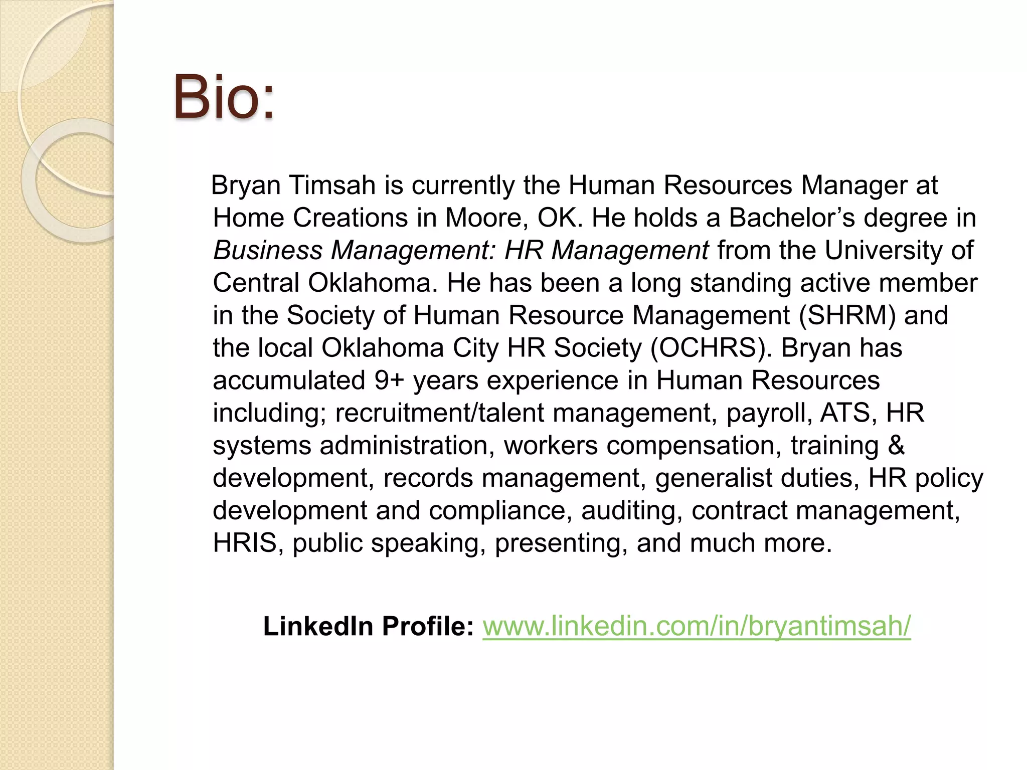 Bio:
Bryan Timsah is currently the Human Resources Manager at
Home Creations in Moore, OK. He holds a Bachelor’s degree in
Business Management: HR Management from the University of
Central Oklahoma. He has been a long standing active member
in the Society of Human Resource Management (SHRM) and
the local Oklahoma City HR Society (OCHRS). Bryan has
accumulated 9+ years experience in Human Resources
including; recruitment/talent management, payroll, ATS, HR
systems administration, workers compensation, training &
development, records management, generalist duties, HR policy
development and compliance, auditing, contract management,
HRIS, public speaking, presenting, and much more.
LinkedIn Profile: www.linkedin.com/in/bryantimsah/
 
