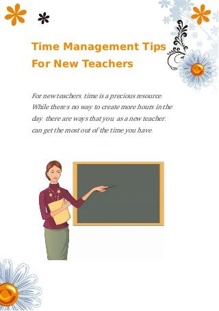 Time Management Tips
For New Teachers
For new teachers, time is a precious resource.
While there’s no way to create more hours in the
day, there are ways that you, as a new teacher,
can get the most out of the time you have.
 