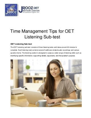 Time Management Tips for OET
Listening Sub-test
OET Listening Sub-test
The OET Listening sub-test consists of three listening tasks and takes around 40 minutes to
complete. Each listening task contains several healthcare-related audio recordings and various
question items. The listening section is designed to assess a wide range of listening skills such as
identifying specific information, supporting details, arguments, and the speaker’s purpose.
 
