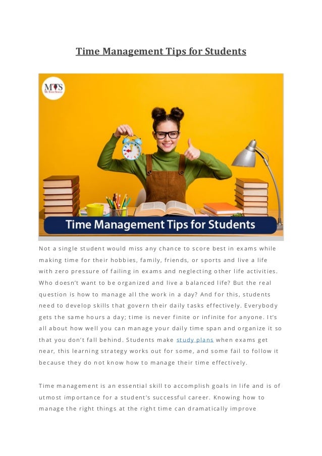 Time Management Tips for Students
Not a single student would miss any chance to score best in exams while
making time for their hobbies, family, friends, or sports and live a life
with zero pressure of failing in exams and neglecting other life activities.
Who doesn’t want to be organized and live a balanced life? But the real
question is how to manage all the work in a day? And for this, students
need to develop skills that govern their daily tasks effectively. Everybody
gets the same hours a day; time is never finite or infinite for anyone. I t’s
all about how well you can manage your daily time span and organize it so
that you don’t fall behind. Students make study plans when exams get
near, this learning strategy works out for some, and some fail to follow it
because they do not know how to manage their time effectively.
Time management is an essential skill to accomplish goals in life and is of
utmost importance for a student’s successful career. Knowing how to
manage the right things at the right time can dramatically improve
 