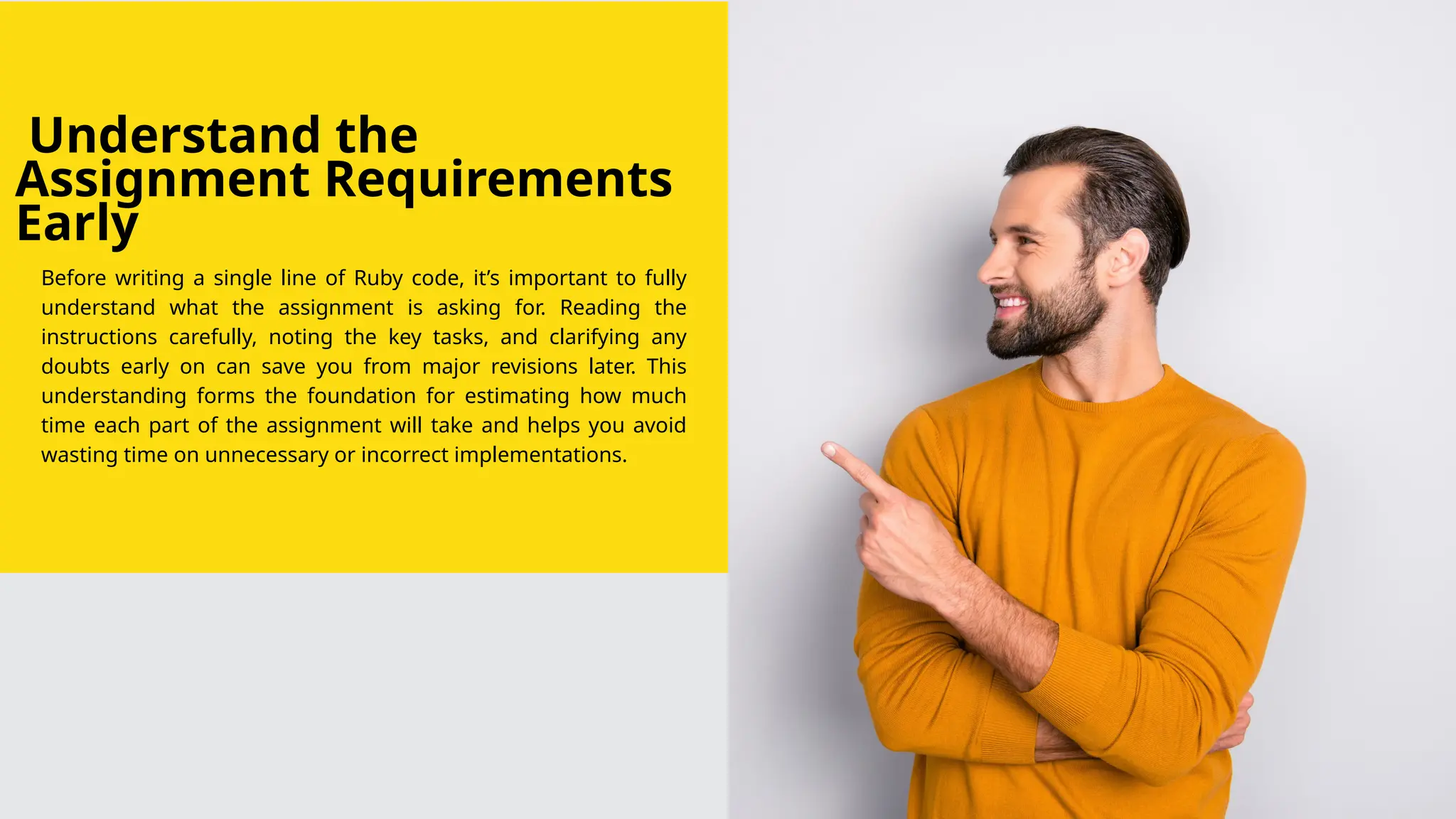 Understand the
Assignment Requirements
Early
Before writing a single line of Ruby code, it’s important to fully
understand what the assignment is asking for. Reading the
instructions carefully, noting the key tasks, and clarifying any
doubts early on can save you from major revisions later. This
understanding forms the foundation for estimating how much
time each part of the assignment will take and helps you avoid
wasting time on unnecessary or incorrect implementations.
 