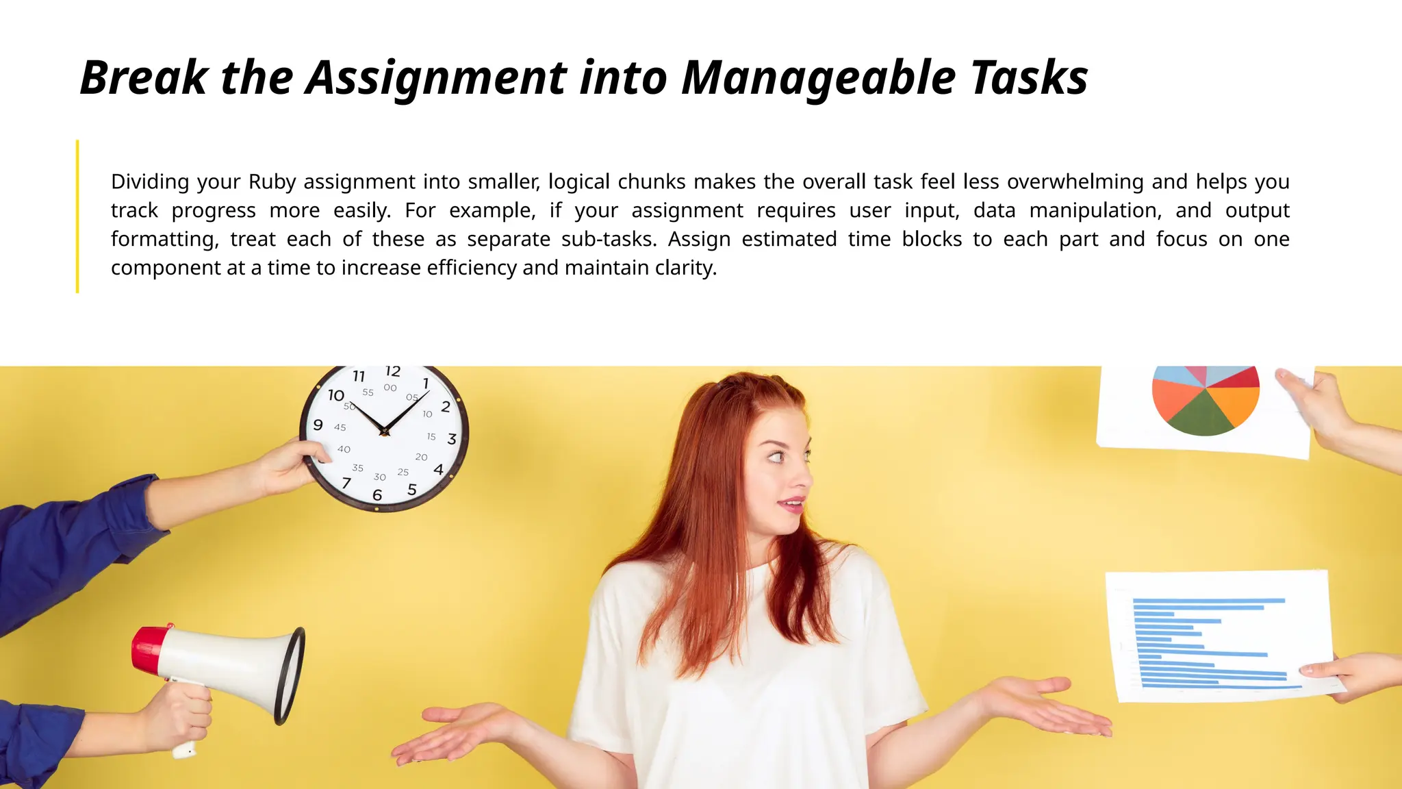 Break the Assignment into Manageable Tasks
Dividing your Ruby assignment into smaller, logical chunks makes the overall task feel less overwhelming and helps you
track progress more easily. For example, if your assignment requires user input, data manipulation, and output
formatting, treat each of these as separate sub-tasks. Assign estimated time blocks to each part and focus on one
component at a time to increase efficiency and maintain clarity.
 