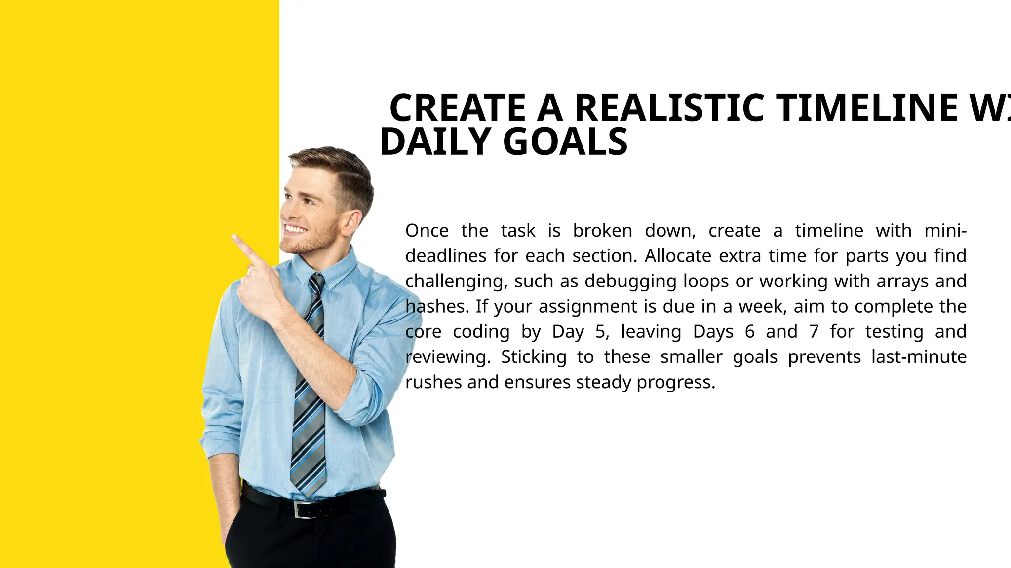 CREATE A REALISTIC TIMELINE WI
DAILY GOALS
Once the task is broken down, create a timeline with mini-
deadlines for each section. Allocate extra time for parts you find
challenging, such as debugging loops or working with arrays and
hashes. If your assignment is due in a week, aim to complete the
core coding by Day 5, leaving Days 6 and 7 for testing and
reviewing. Sticking to these smaller goals prevents last-minute
rushes and ensures steady progress.
 