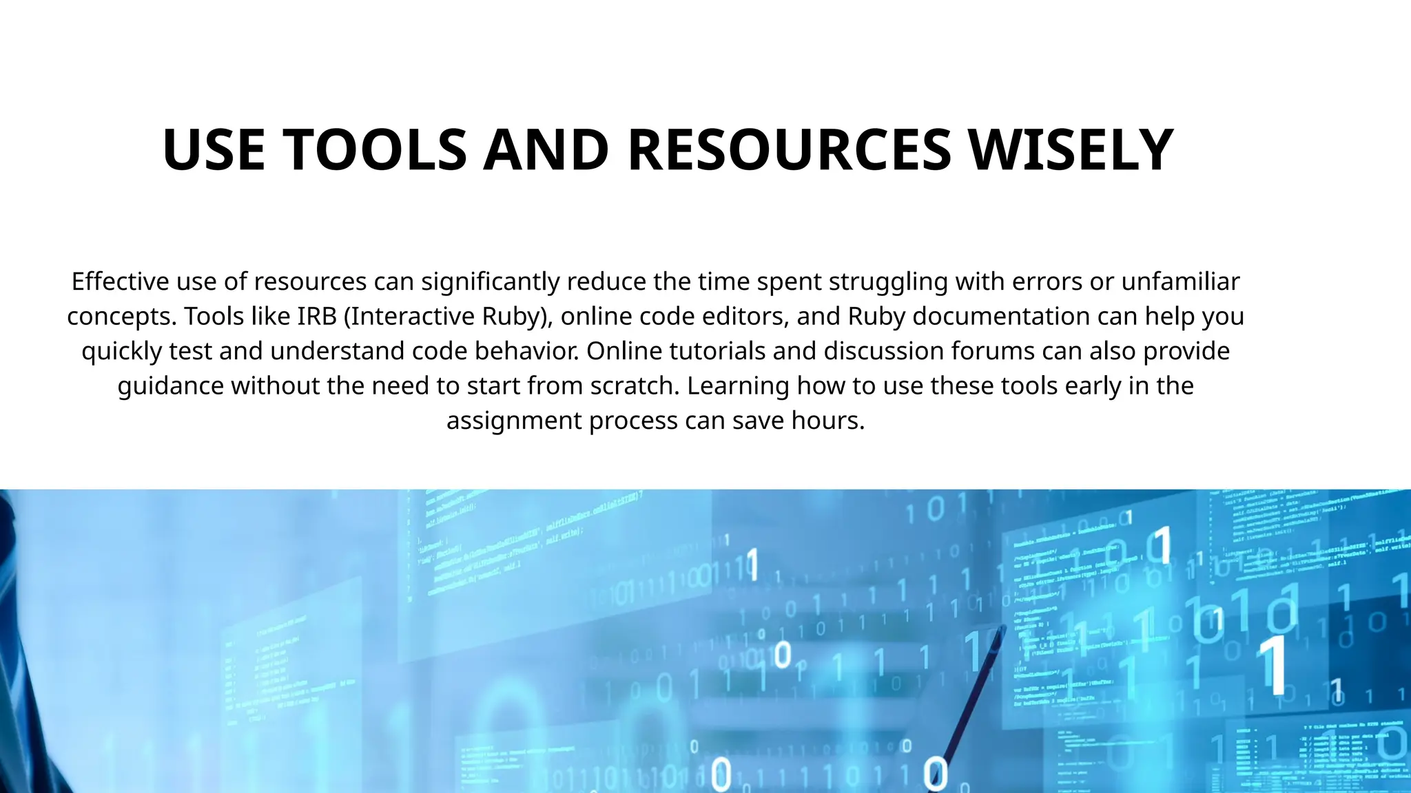 USE TOOLS AND RESOURCES WISELY
Effective use of resources can significantly reduce the time spent struggling with errors or unfamiliar
concepts. Tools like IRB (Interactive Ruby), online code editors, and Ruby documentation can help you
quickly test and understand code behavior. Online tutorials and discussion forums can also provide
guidance without the need to start from scratch. Learning how to use these tools early in the
assignment process can save hours.
 