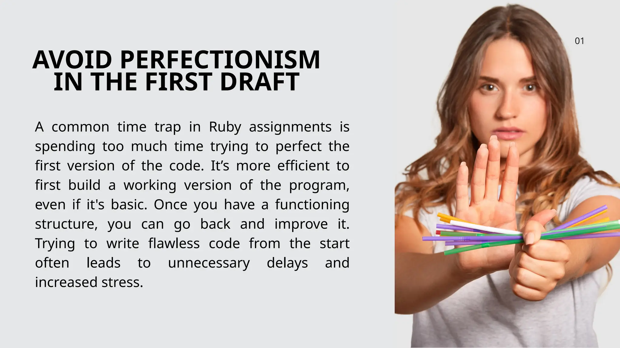 AVOID PERFECTIONISM
IN THE FIRST DRAFT
A common time trap in Ruby assignments is
spending too much time trying to perfect the
first version of the code. It’s more efficient to
first build a working version of the program,
even if it's basic. Once you have a functioning
structure, you can go back and improve it.
Trying to write flawless code from the start
often leads to unnecessary delays and
increased stress.
01
 