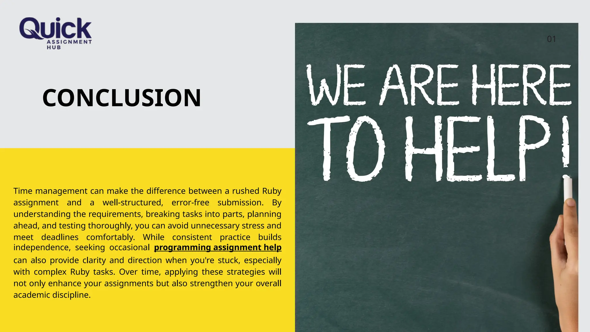CONCLUSION
Time management can make the difference between a rushed Ruby
assignment and a well-structured, error-free submission. By
understanding the requirements, breaking tasks into parts, planning
ahead, and testing thoroughly, you can avoid unnecessary stress and
meet deadlines comfortably. While consistent practice builds
independence, seeking occasional programming assignment help
can also provide clarity and direction when you're stuck, especially
with complex Ruby tasks. Over time, applying these strategies will
not only enhance your assignments but also strengthen your overall
academic discipline.
01
 