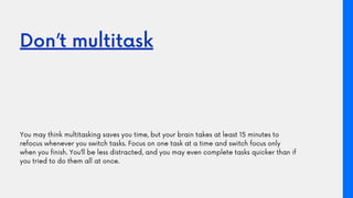 Don’t multitask
You may think multitasking saves you time, but your brain takes at least 15 minutes to
refocus whenever yo...