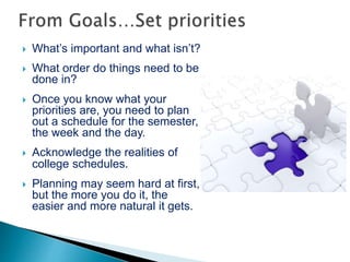  What’s important and what isn’t?
 What order do things need to be
done in?
 Once you know what your
priorities are, you need to plan
out a schedule for the semester,
the week and the day.
 Acknowledge the realities of
college schedules.
 Planning may seem hard at first,
but the more you do it, the
easier and more natural it gets.
 