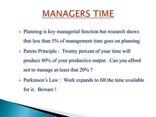  Planning is key managerial function but research shows
that less than 5% of management time goes on planning.
 Pareto Principle : Twenty percent of your time will
produce 80% of your productive output. Can you afford
not to manage at-least that 20% ?
 Parkinson’s Law : Work expands to fill the time available
for it. Beware !
 