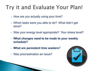  How are you actually using your time?
 Which tasks were you able to do? What didn’t get
done?
 Was your energy level appropriate? Your stress level?
 What changes need to be made to your weekly
schedule?
 What are persistent time wasters?
 Was procrastination an issue?
 