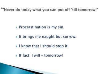  Procrastination is my sin.
 It brings me naught but sorrow.
 I know that I should stop it.
 It fact, I will – tomorrow!
 