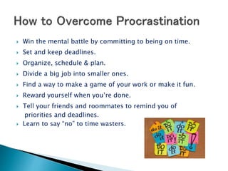  Win the mental battle by committing to being on time.
 Set and keep deadlines.
 Organize, schedule & plan.
 Divide a big job into smaller ones.
 Find a way to make a game of your work or make it fun.
 Reward yourself when you’re done.
 Tell your friends and roommates to remind you of
priorities and deadlines.
 Learn to say “no” to time wasters.
 