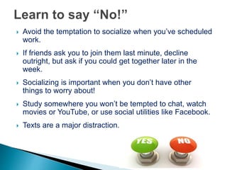  Avoid the temptation to socialize when you’ve scheduled
work.
 If friends ask you to join them last minute, decline
outright, but ask if you could get together later in the
week.
 Socializing is important when you don’t have other
things to worry about!
 Study somewhere you won’t be tempted to chat, watch
movies or YouTube, or use social utilities like Facebook.
 Texts are a major distraction.
 