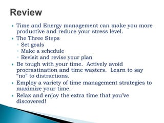  Time and Energy management can make you more
productive and reduce your stress level.
 The Three Steps
◦ Set goals
◦ Make a schedule
◦ Revisit and revise your plan
 Be tough with your time. Actively avoid
procrastination and time wasters. Learn to say
“no” to distractions.
 Employ a variety of time management strategies to
maximize your time.
 Relax and enjoy the extra time that you’ve
discovered!
 