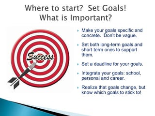  Make your goals specific and
concrete. Don’t be vague.
 Set both long-term goals and
short-term ones to support
them.
 Set a deadline for your goals.
 Integrate your goals: school,
personal and career.
 Realize that goals change, but
know which goals to stick to!
 