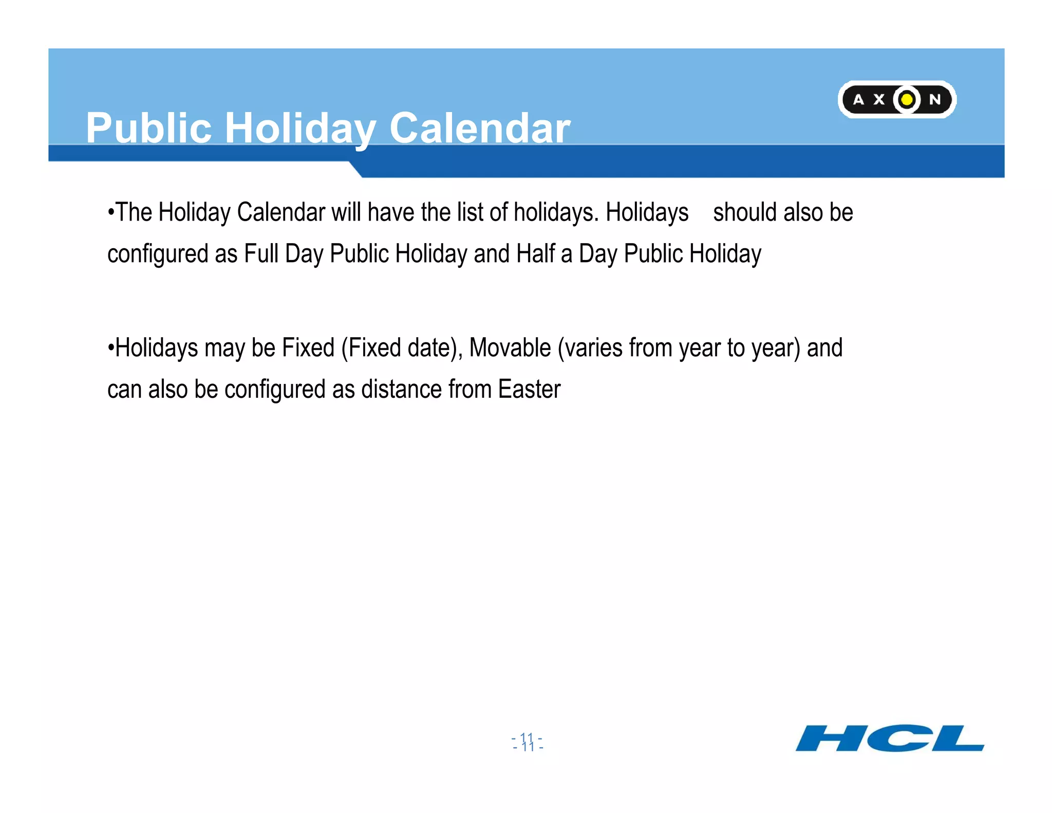 Public Holiday Calendar
•The Holiday Calendar will have the list of holidays. Holidays should also be
configured as Full Day Public Holiday and Half a Day Public Holiday
•Holidays may be Fixed (Fixed date), Movable (varies from year to year) and
can also be configured as distance from Easter
- 11 -
- 11 -
 