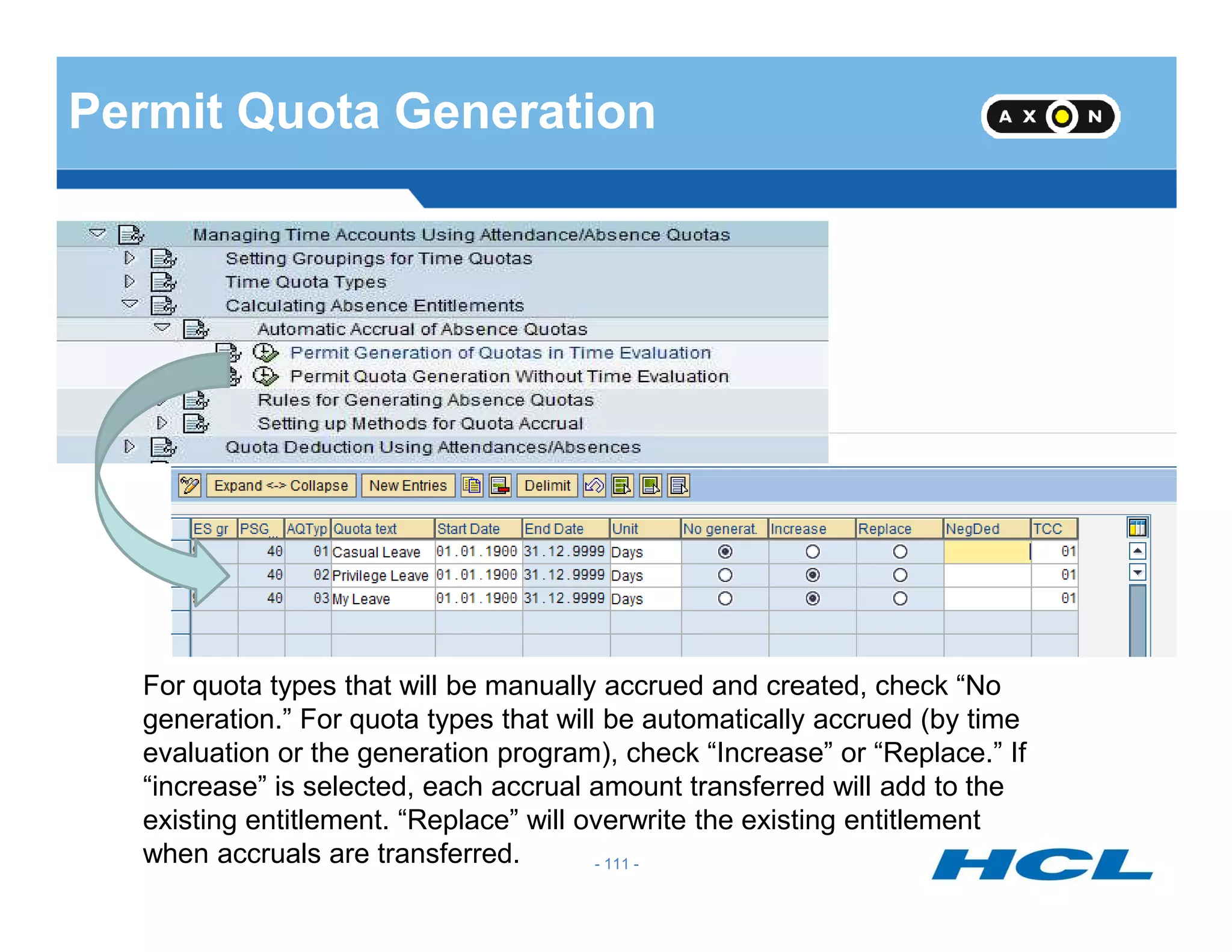 Permit Quota Generation
- 111 -
For quota types that will be manually accrued and created, check “No
generation.” For quota types that will be automatically accrued (by time
evaluation or the generation program), check “Increase” or “Replace.” If
“increase” is selected, each accrual amount transferred will add to the
existing entitlement. “Replace” will overwrite the existing entitlement
when accruals are transferred.
 
