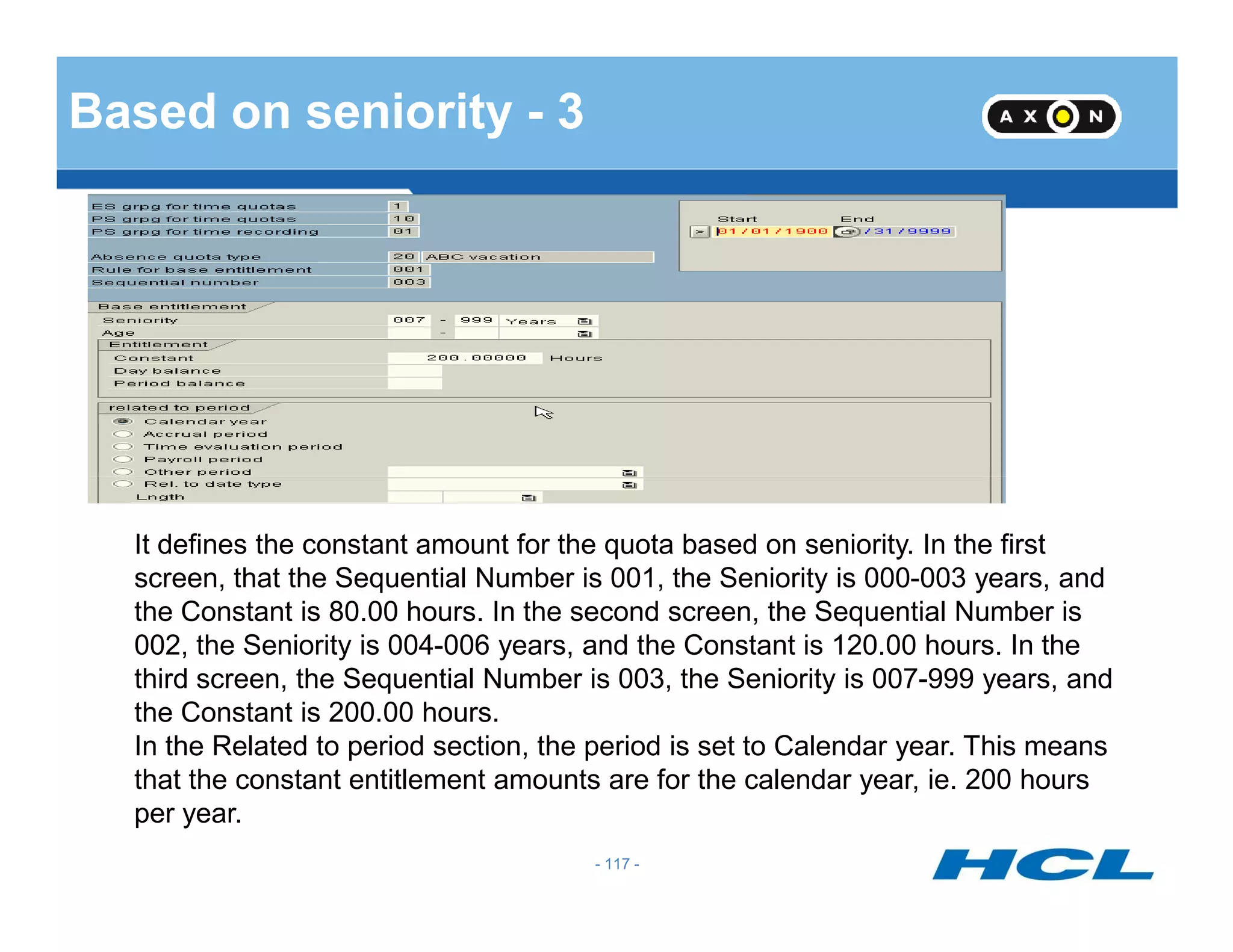 Based on seniority - 3
- 117 -
It defines the constant amount for the quota based on seniority. In the first
screen, that the Sequential Number is 001, the Seniority is 000-003 years, and
the Constant is 80.00 hours. In the second screen, the Sequential Number is
002, the Seniority is 004-006 years, and the Constant is 120.00 hours. In the
third screen, the Sequential Number is 003, the Seniority is 007-999 years, and
the Constant is 200.00 hours.
In the Related to period section, the period is set to Calendar year. This means
that the constant entitlement amounts are for the calendar year, ie. 200 hours
per year.
 