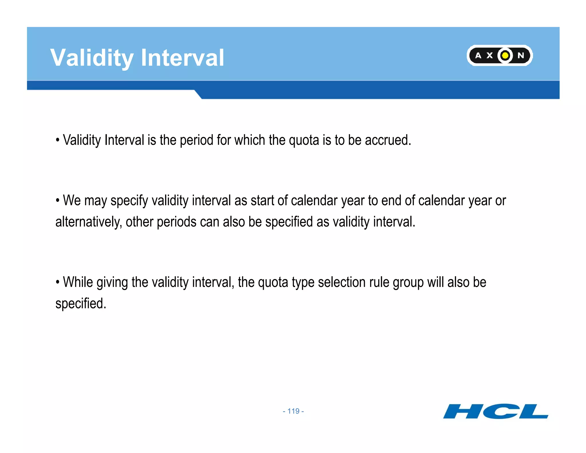 Validity Interval
• Validity Interval is the period for which the quota is to be accrued.
• We may specify validity interval as start of calendar year to end of calendar year or
alternatively, other periods can also be specified as validity interval.
- 119 -
alternatively, other periods can also be specified as validity interval.
• While giving the validity interval, the quota type selection rule group will also be
specified.
- 119 -
 