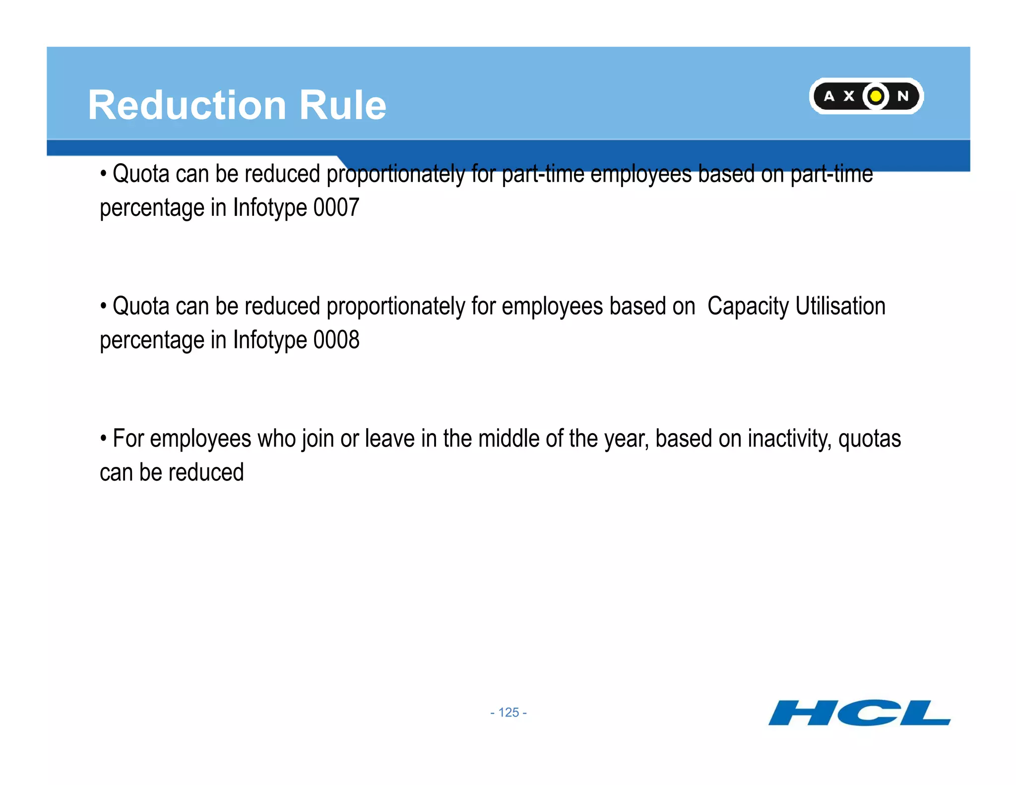 Reduction Rule
• Quota can be reduced proportionately for part-time employees based on part-time
percentage in Infotype 0007
• Quota can be reduced proportionately for employees based on Capacity Utilisation
percentage in Infotype 0008
- 125 -
• For employees who join or leave in the middle of the year, based on inactivity, quotas
can be reduced
- 125 -
 