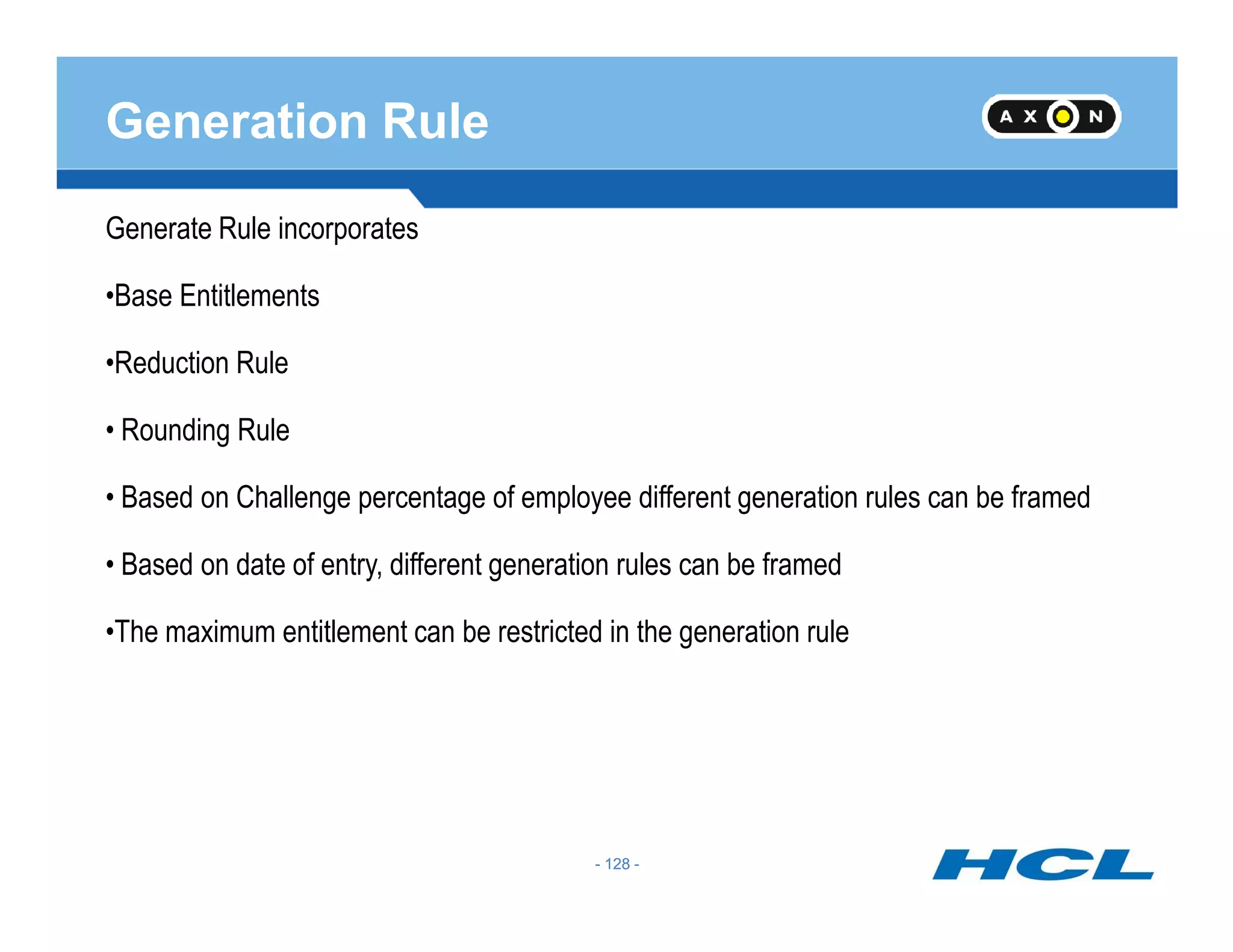 Generation Rule
Generate Rule incorporates
•Base Entitlements
•Reduction Rule
• Rounding Rule
- 128 -
• Based on Challenge percentage of employee different generation rules can be framed
• Based on date of entry, different generation rules can be framed
•The maximum entitlement can be restricted in the generation rule
- 128 -
 