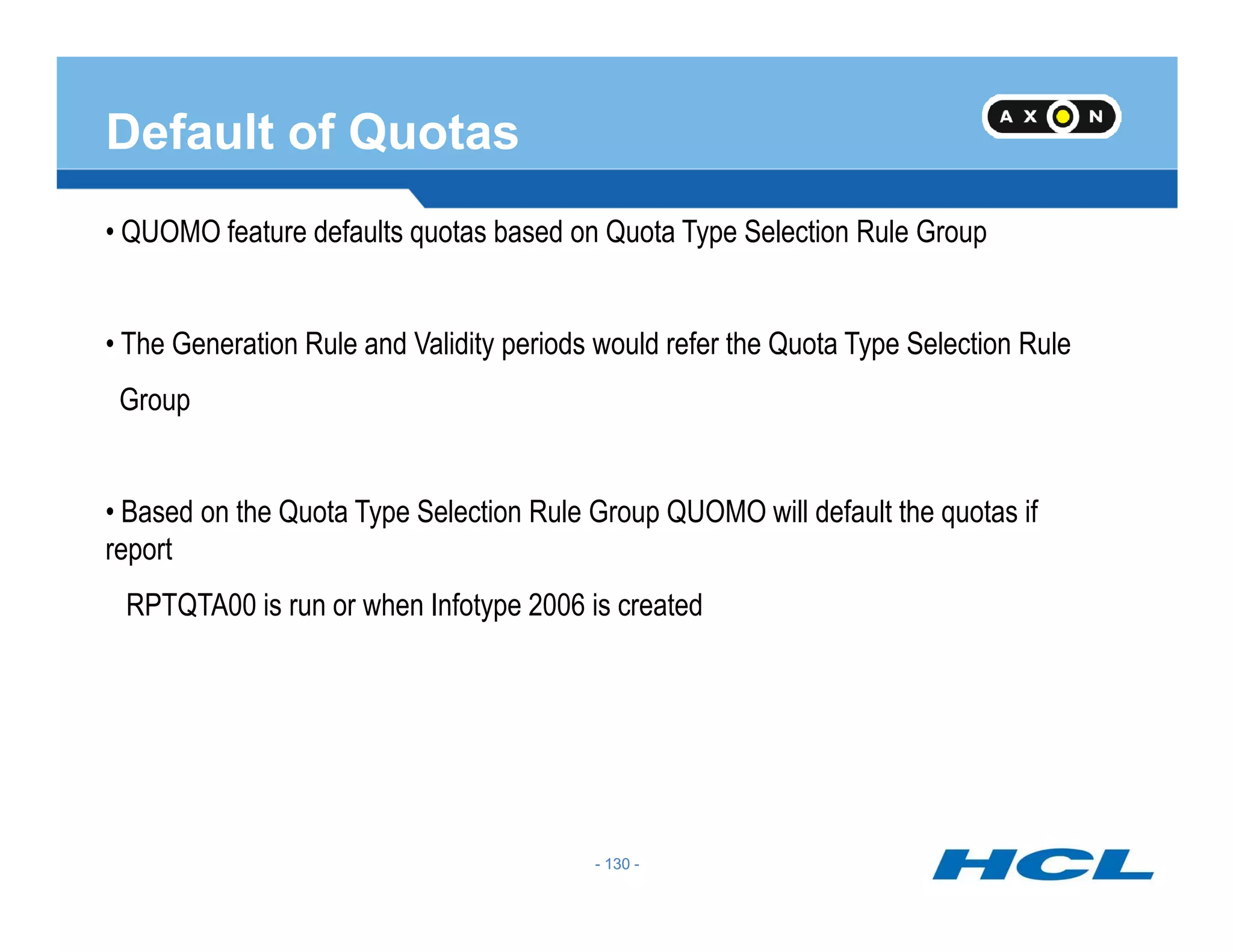 Default of Quotas
• QUOMO feature defaults quotas based on Quota Type Selection Rule Group
• The Generation Rule and Validity periods would refer the Quota Type Selection Rule
Group
- 130 -
• Based on the Quota Type Selection Rule Group QUOMO will default the quotas if
report
RPTQTA00 is run or when Infotype 2006 is created
- 130 -
 