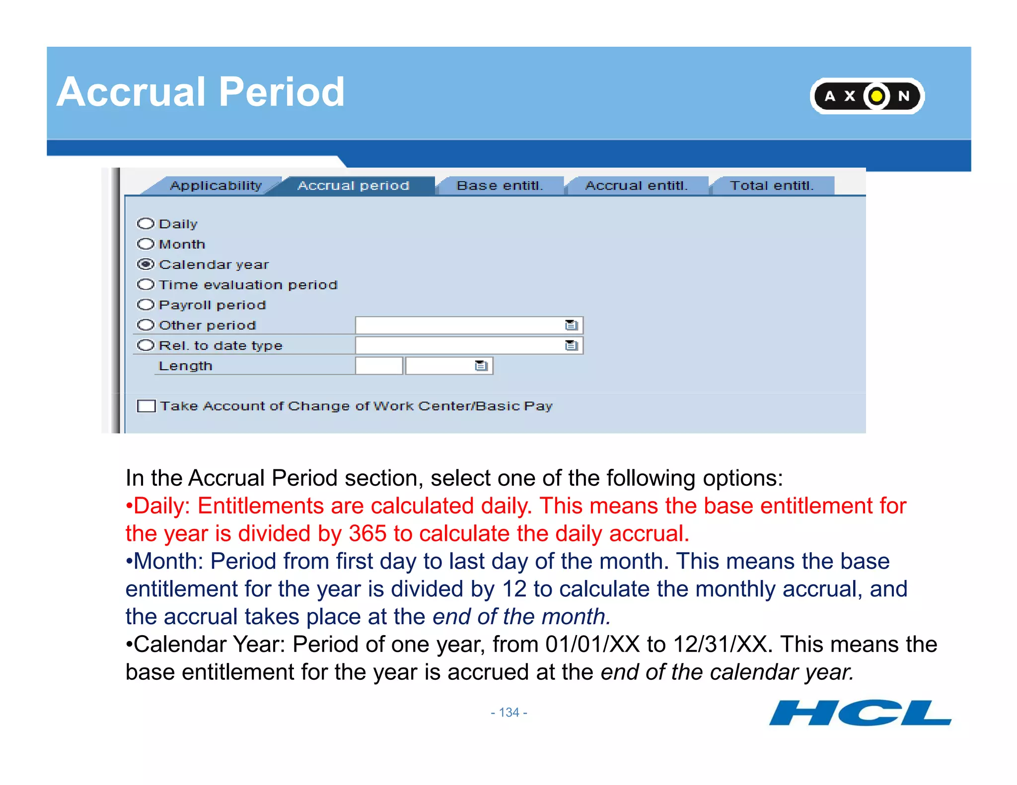 Accrual Period
- 134 -
In the Accrual Period section, select one of the following options:
•Daily: Entitlements are calculated daily. This means the base entitlement for
the year is divided by 365 to calculate the daily accrual.
•Month: Period from first day to last day of the month. This means the base
entitlement for the year is divided by 12 to calculate the monthly accrual, and
the accrual takes place at the end of the month.
•Calendar Year: Period of one year, from 01/01/XX to 12/31/XX. This means the
base entitlement for the year is accrued at the end of the calendar year.
 