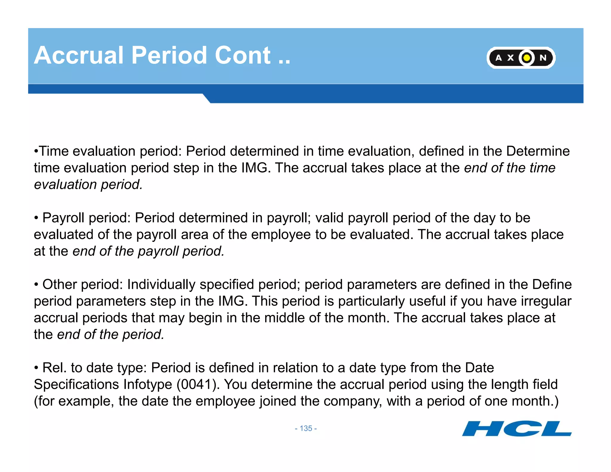 Accrual Period Cont ..
•Time evaluation period: Period determined in time evaluation, defined in the Determine
time evaluation period step in the IMG. The accrual takes place at the end of the time
evaluation period.
• Payroll period: Period determined in payroll; valid payroll period of the day to be
evaluated of the payroll area of the employee to be evaluated. The accrual takes place
- 135 -
evaluated of the payroll area of the employee to be evaluated. The accrual takes place
at the end of the payroll period.
• Other period: Individually specified period; period parameters are defined in the Define
period parameters step in the IMG. This period is particularly useful if you have irregular
accrual periods that may begin in the middle of the month. The accrual takes place at
the end of the period.
• Rel. to date type: Period is defined in relation to a date type from the Date
Specifications Infotype (0041). You determine the accrual period using the length field
(for example, the date the employee joined the company, with a period of one month.)
 
