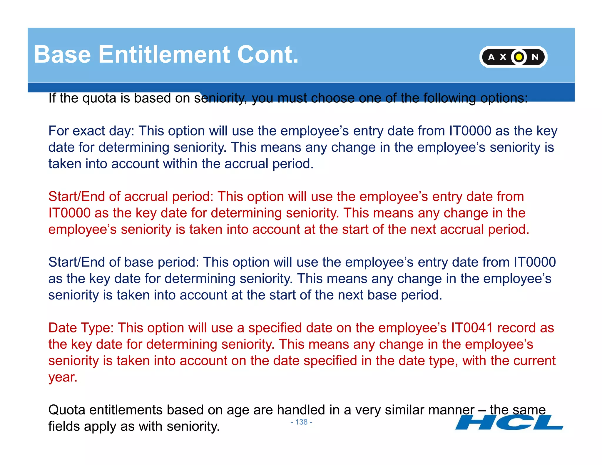 Base Entitlement Cont.
If the quota is based on seniority, you must choose one of the following options:
For exact day: This option will use the employee’s entry date from IT0000 as the key
date for determining seniority. This means any change in the employee’s seniority is
taken into account within the accrual period.
Start/End of accrual period: This option will use the employee’s entry date from
IT0000 as the key date for determining seniority. This means any change in the
employee’s seniority is taken into account at the start of the next accrual period.
- 138 -
employee’s seniority is taken into account at the start of the next accrual period.
Start/End of base period: This option will use the employee’s entry date from IT0000
as the key date for determining seniority. This means any change in the employee’s
seniority is taken into account at the start of the next base period.
Date Type: This option will use a specified date on the employee’s IT0041 record as
the key date for determining seniority. This means any change in the employee’s
seniority is taken into account on the date specified in the date type, with the current
year.
Quota entitlements based on age are handled in a very similar manner – the same
fields apply as with seniority.
 