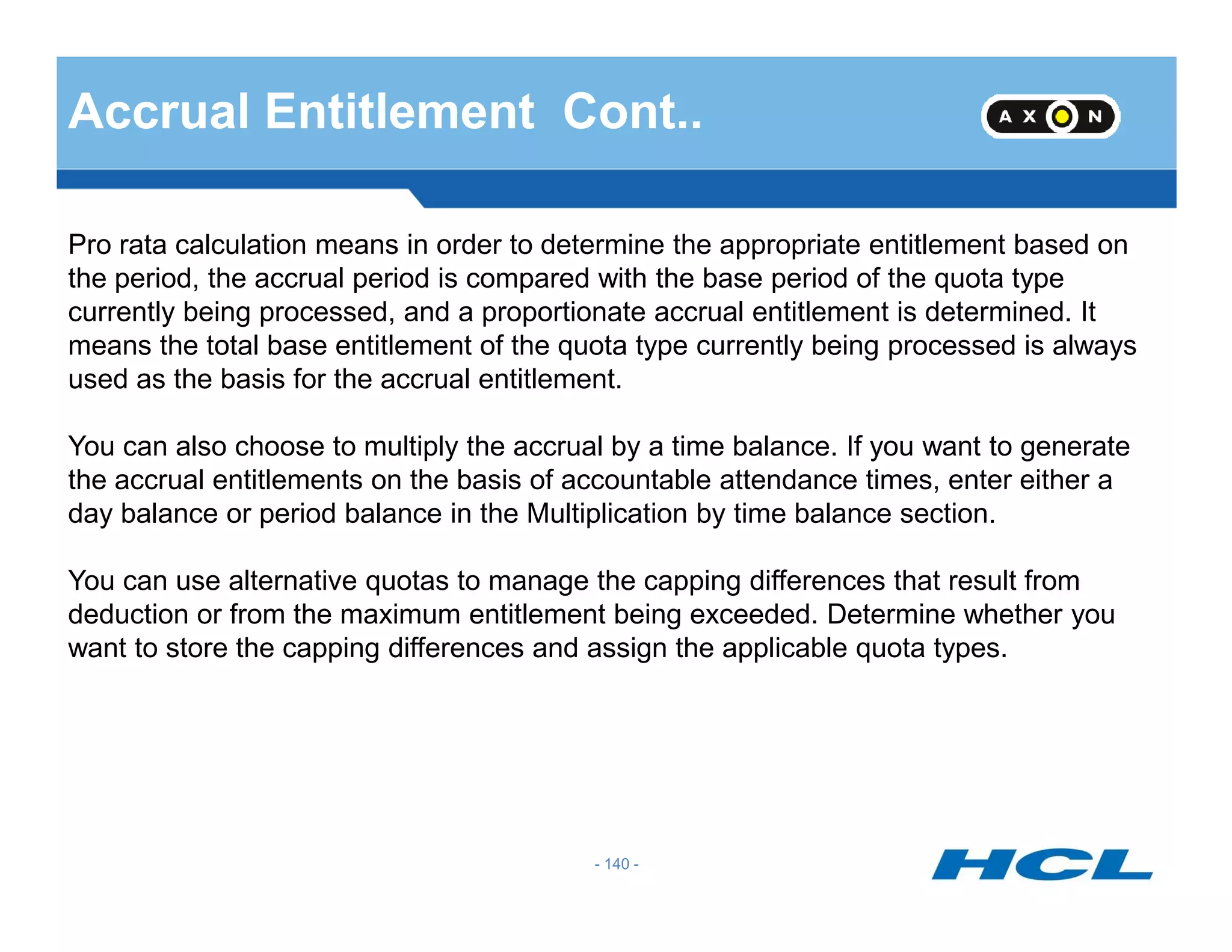 Accrual Entitlement Cont..
Pro rata calculation means in order to determine the appropriate entitlement based on
the period, the accrual period is compared with the base period of the quota type
currently being processed, and a proportionate accrual entitlement is determined. It
means the total base entitlement of the quota type currently being processed is always
used as the basis for the accrual entitlement.
You can also choose to multiply the accrual by a time balance. If you want to generate
the accrual entitlements on the basis of accountable attendance times, enter either a
- 140 -
the accrual entitlements on the basis of accountable attendance times, enter either a
day balance or period balance in the Multiplication by time balance section.
You can use alternative quotas to manage the capping differences that result from
deduction or from the maximum entitlement being exceeded. Determine whether you
want to store the capping differences and assign the applicable quota types.
 