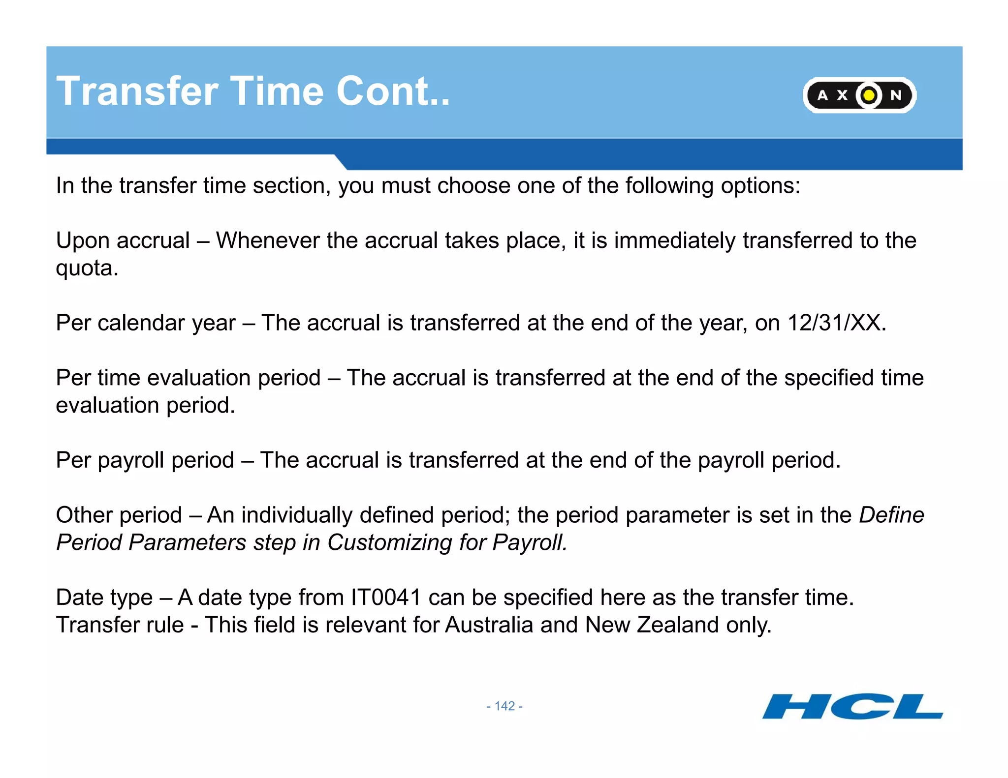 Transfer Time Cont..
In the transfer time section, you must choose one of the following options:
Upon accrual – Whenever the accrual takes place, it is immediately transferred to the
quota.
Per calendar year – The accrual is transferred at the end of the year, on 12/31/XX.
Per time evaluation period – The accrual is transferred at the end of the specified time
- 142 -
Per time evaluation period – The accrual is transferred at the end of the specified time
evaluation period.
Per payroll period – The accrual is transferred at the end of the payroll period.
Other period – An individually defined period; the period parameter is set in the Define
Period Parameters step in Customizing for Payroll.
Date type – A date type from IT0041 can be specified here as the transfer time.
Transfer rule - This field is relevant for Australia and New Zealand only.
 