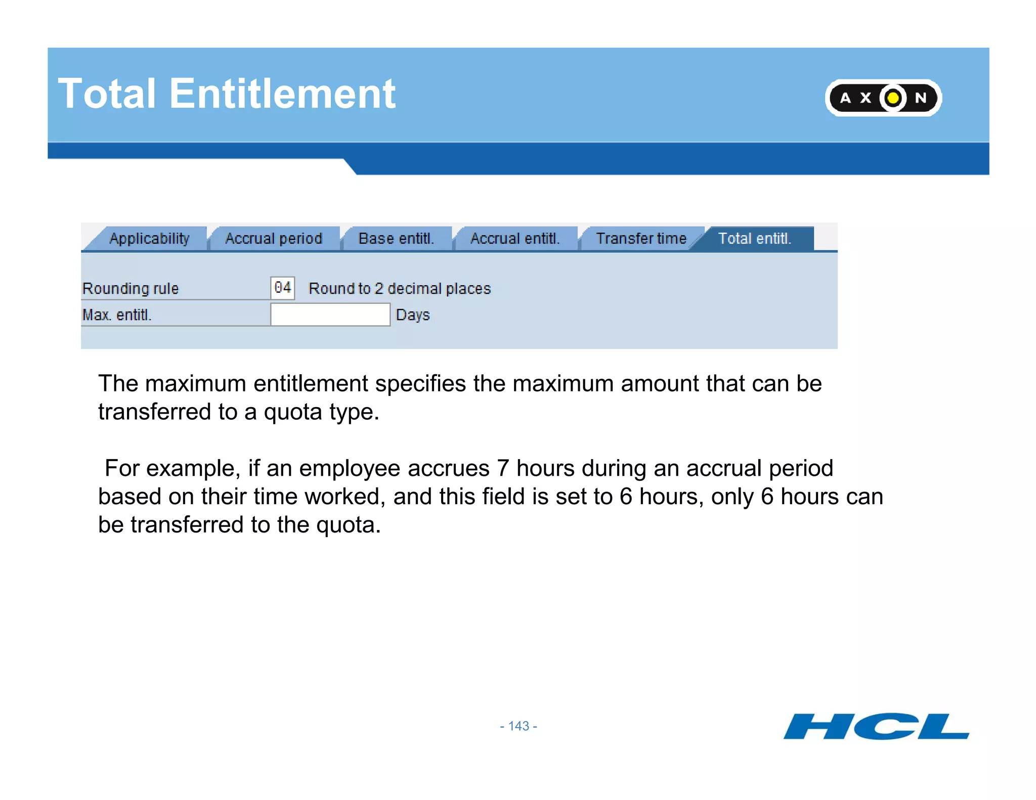 Total Entitlement
The maximum entitlement specifies the maximum amount that can be
transferred to a quota type.
- 143 -
transferred to a quota type.
For example, if an employee accrues 7 hours during an accrual period
based on their time worked, and this field is set to 6 hours, only 6 hours can
be transferred to the quota.
 