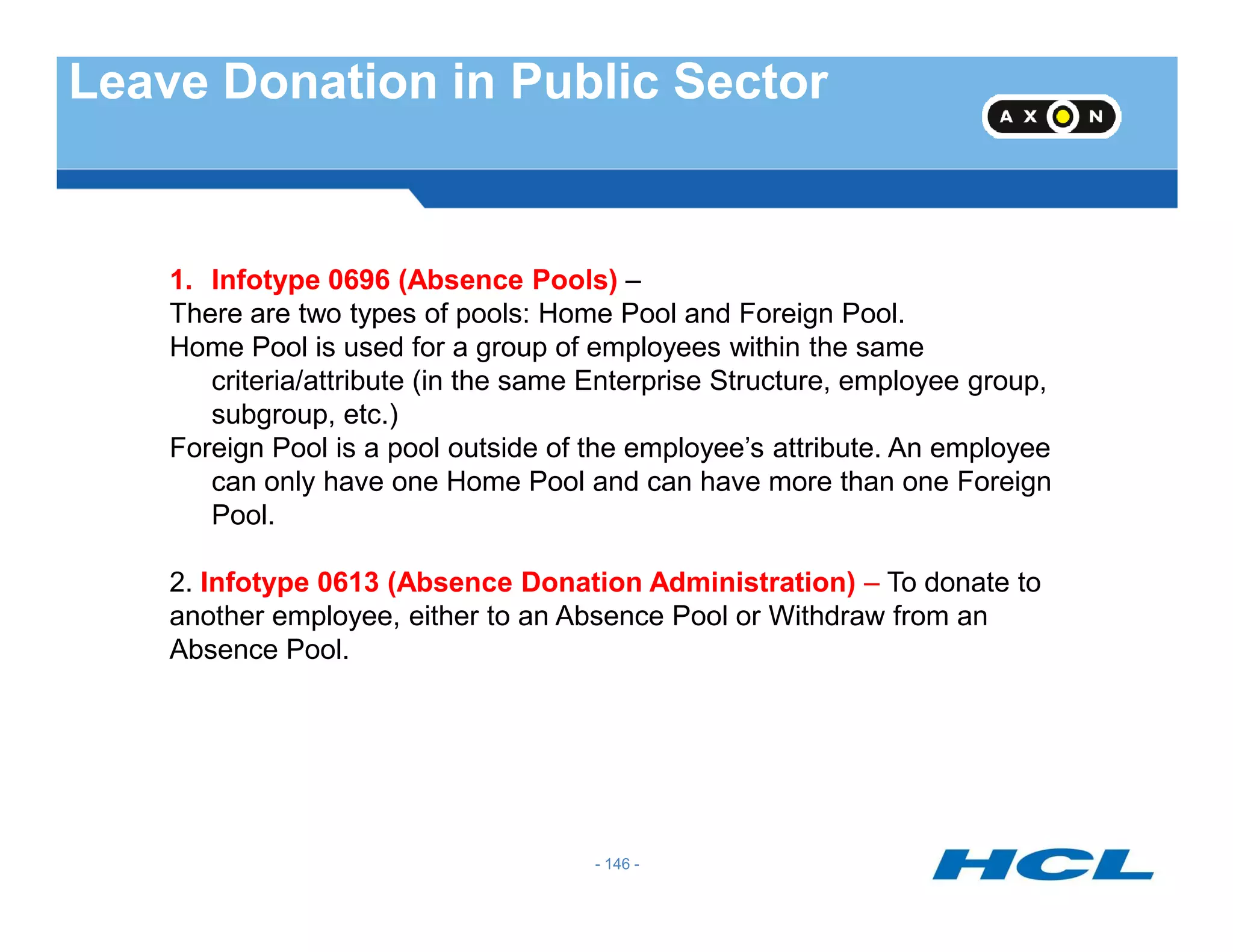 Leave Donation in Public Sector
1. Infotype 0696 (Absence Pools) –
There are two types of pools: Home Pool and Foreign Pool.
Home Pool is used for a group of employees within the same
criteria/attribute (in the same Enterprise Structure, employee group,
subgroup, etc.)
Foreign Pool is a pool outside of the employee’s attribute. An employee
can only have one Home Pool and can have more than one Foreign
- 146 -
can only have one Home Pool and can have more than one Foreign
Pool.
2. Infotype 0613 (Absence Donation Administration) – To donate to
another employee, either to an Absence Pool or Withdraw from an
Absence Pool.
 