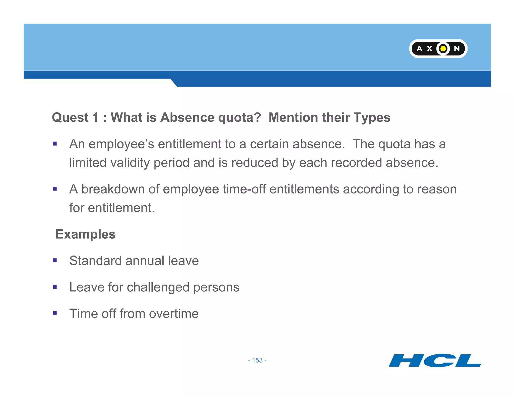 Quest 1 : What is Absence quota? Mention their Types
An employee’s entitlement to a certain absence. The quota has a
limited validity period and is reduced by each recorded absence.
A breakdown of employee time-off entitlements according to reason
- 153 -
for entitlement.
Examples
Standard annual leave
Leave for challenged persons
Time off from overtime
- 153 -
 