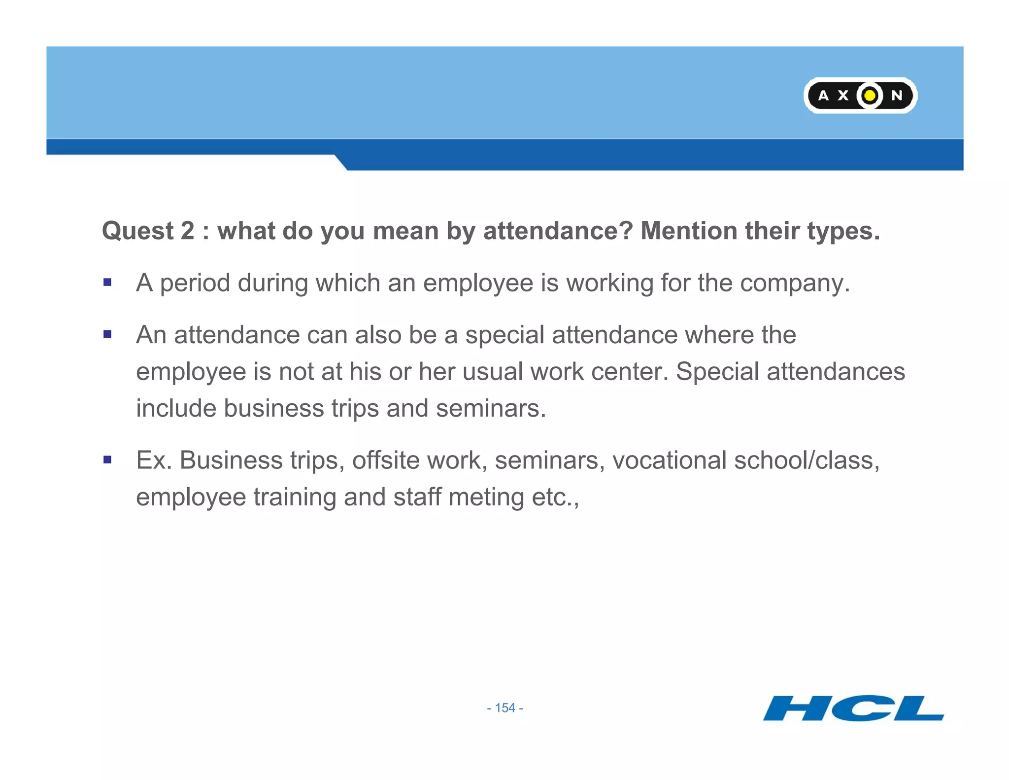Quest 2 : what do you mean by attendance? Mention their types.
A period during which an employee is working for the company.
An attendance can also be a special attendance where the
employee is not at his or her usual work center. Special attendances
- 154 -
include business trips and seminars.
Ex. Business trips, offsite work, seminars, vocational school/class,
employee training and staff meting etc.,
- 154 -
 