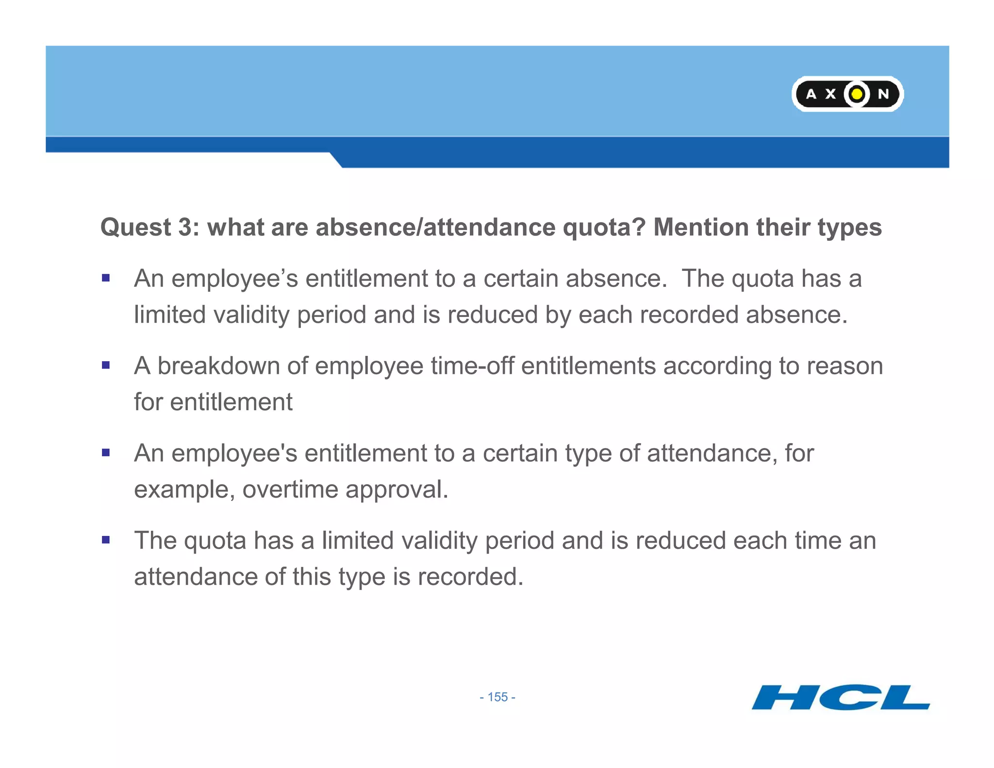 Quest 3: what are absence/attendance quota? Mention their types
An employee’s entitlement to a certain absence. The quota has a
limited validity period and is reduced by each recorded absence.
A breakdown of employee time-off entitlements according to reason
- 155 -
for entitlement
An employee's entitlement to a certain type of attendance, for
example, overtime approval.
The quota has a limited validity period and is reduced each time an
attendance of this type is recorded.
- 155 -
 